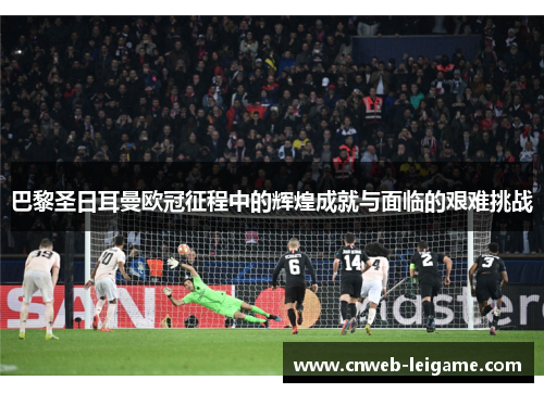 巴黎圣日耳曼欧冠征程中的辉煌成就与面临的艰难挑战