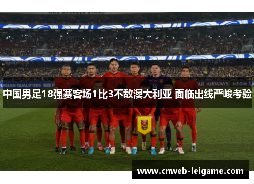 中国男足18强赛客场1比3不敌澳大利亚 面临出线严峻考验 中国男足18强赛客场1比3不敌澳大利亚 面临出线严峻考验