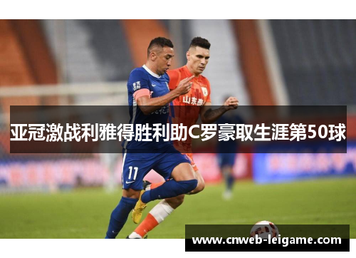 亚冠激战利雅得胜利助C罗豪取生涯第50球 亚冠激战利雅得胜利助C罗豪取生涯第50球